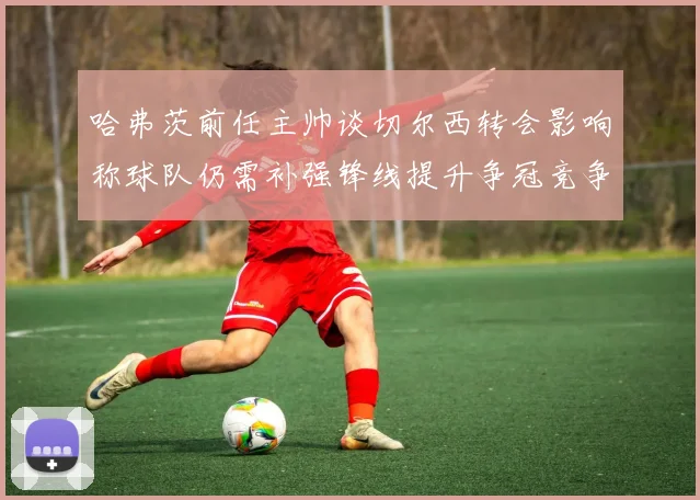 哈弗茨前任主帅谈切尔西转会影响称球队仍需补强锋线提升争冠竞争力