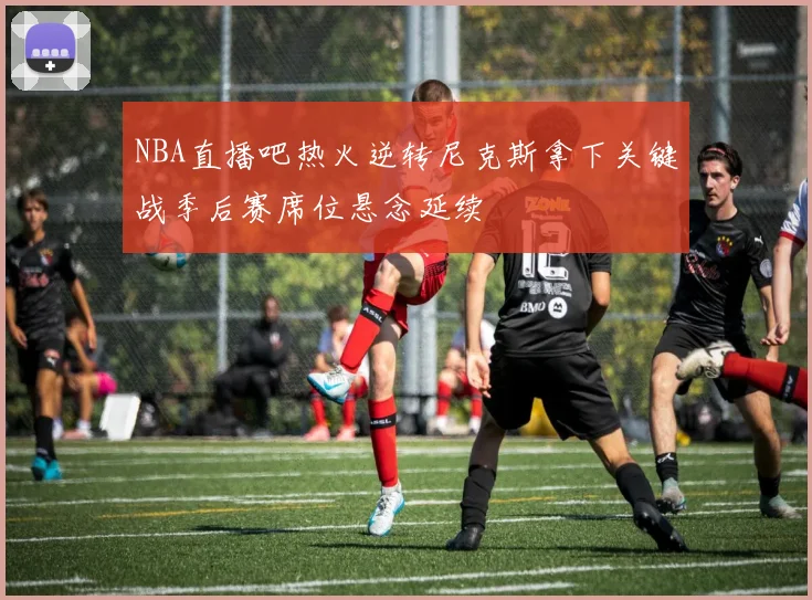 NBA直播吧热火逆转尼克斯拿下关键战季后赛席位悬念延续