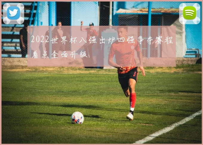 2022世界杯八强出炉四强争夺赛程看点全面升级