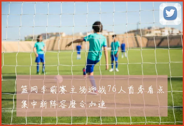 篮网季前赛主场迎战76人首秀看点集中新阵容磨合加速