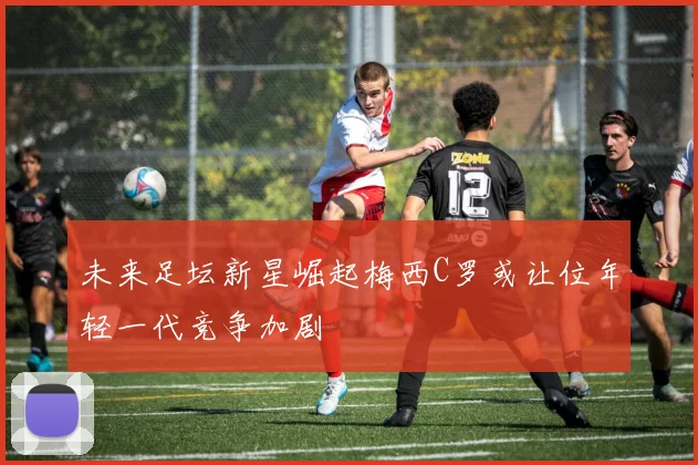 未来足坛新星崛起梅西C罗或让位年轻一代竞争加剧