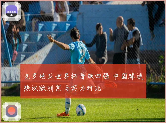 克罗地亚世界杯晋级四强 中国球迷热议欧洲黑马实力对比