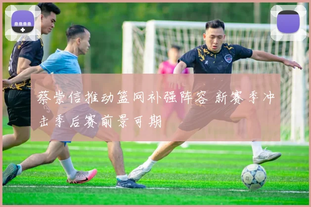 蔡崇信推动篮网补强阵容 新赛季冲击季后赛前景可期