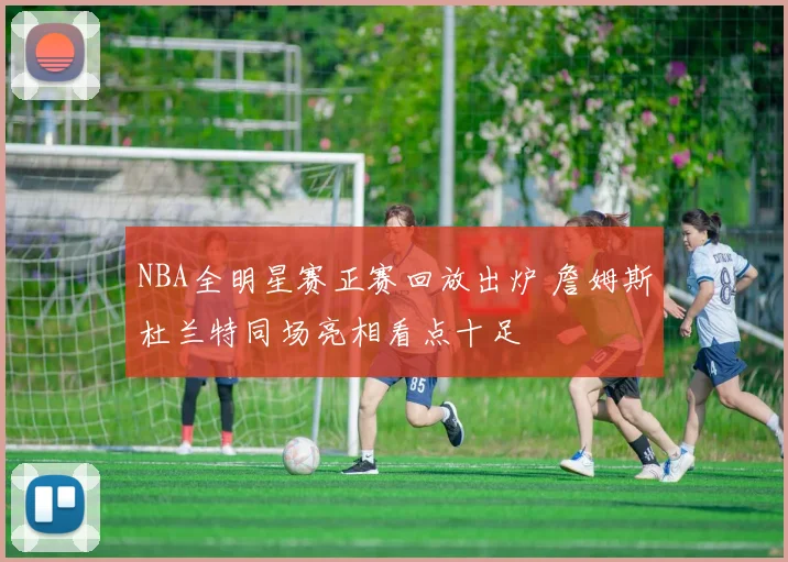 NBA全明星赛正赛回放出炉 詹姆斯杜兰特同场亮相看点十足