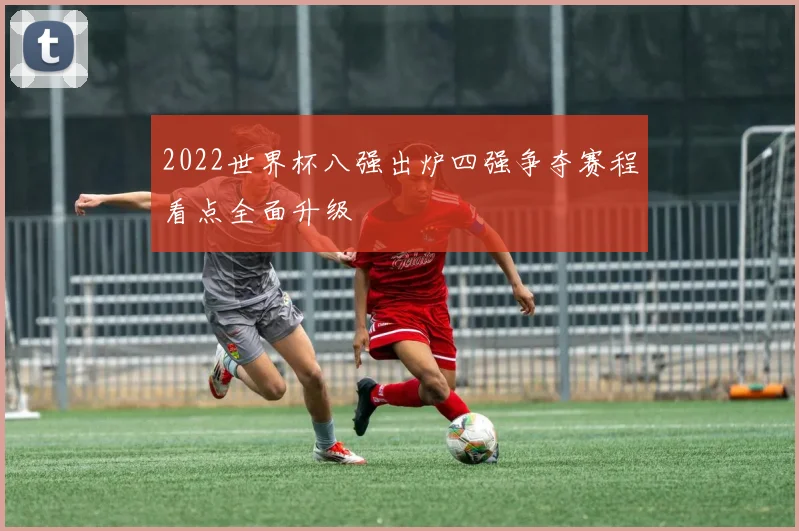 2022世界杯八强出炉四强争夺赛程看点全面升级