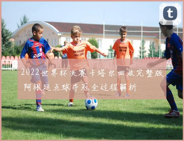 2022世界杯决赛卡塔尔回放完整版 阿根廷点球夺冠全过程解析