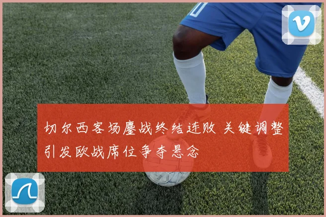 切尔西客场鏖战终结连败 关键调整引发欧战席位争夺悬念