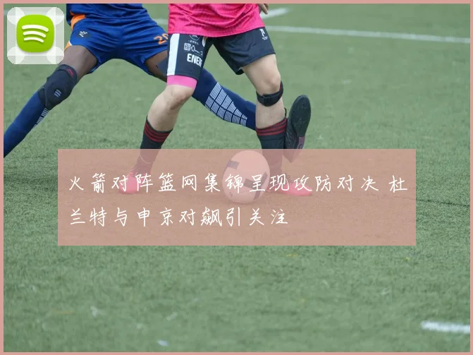 火箭对阵篮网集锦呈现攻防对决 杜兰特与申京对飙引关注