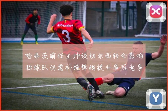 哈弗茨前任主帅谈切尔西转会影响称球队仍需补强锋线提升争冠竞争力