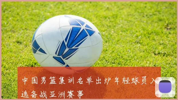 中国男篮集训名单出炉年轻球员入选备战亚洲赛事