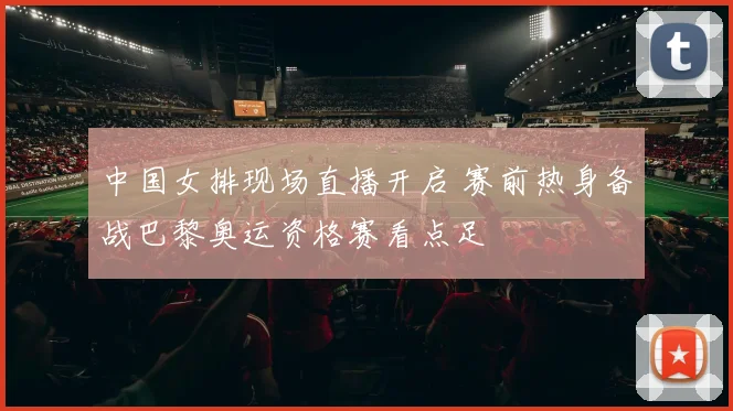 中国女排现场直播开启 赛前热身备战巴黎奥运资格赛看点足