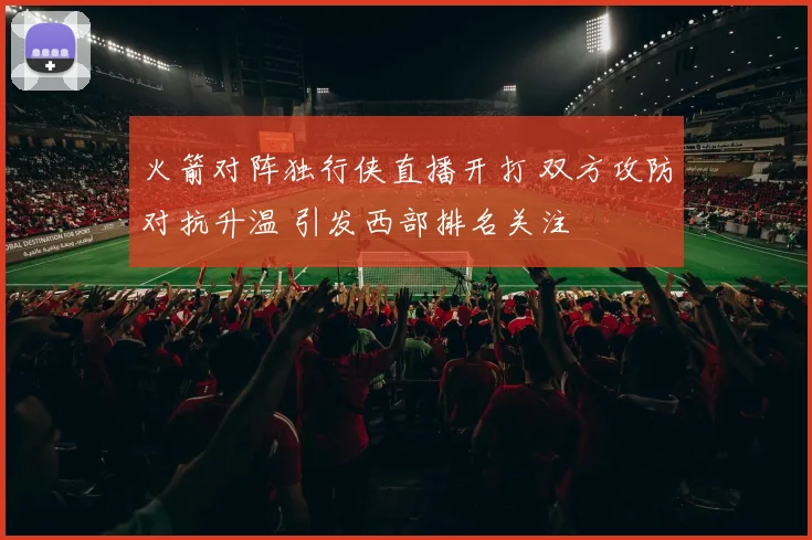 火箭对阵独行侠直播开打 双方攻防对抗升温 引发西部排名关注