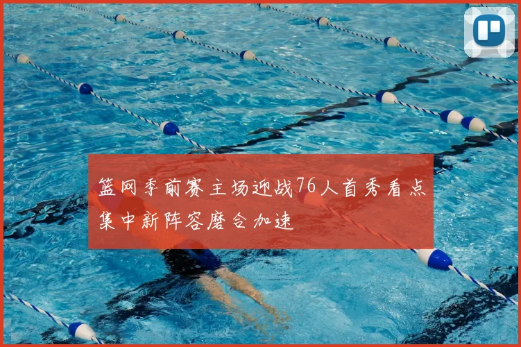 篮网季前赛主场迎战76人首秀看点集中新阵容磨合加速