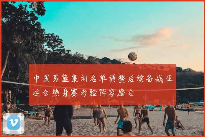 中国男篮集训名单调整后续备战亚运会热身赛考验阵容磨合