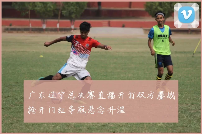 广东辽宁总决赛直播开打双方鏖战抢开门红争冠悬念升温