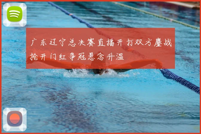 广东辽宁总决赛直播开打双方鏖战抢开门红争冠悬念升温