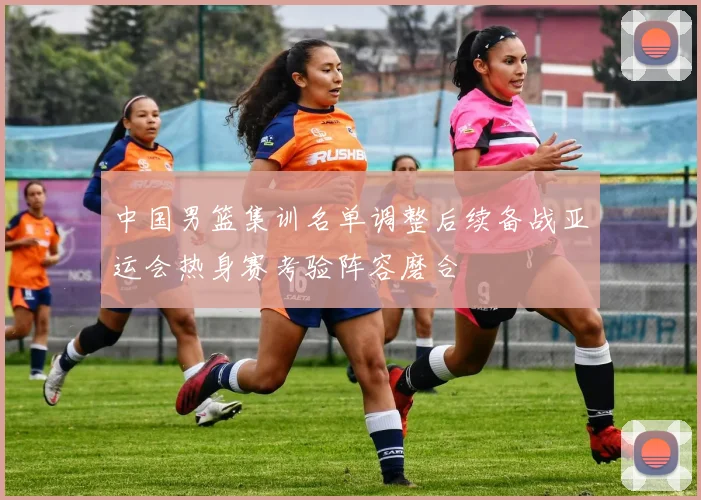 中国男篮集训名单调整后续备战亚运会热身赛考验阵容磨合